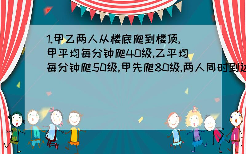 1.甲乙两人从楼底爬到楼顶,甲平均每分钟爬40级,乙平均每分钟爬50级,甲先爬80级,两人同时到达楼顶,问一共有多少级楼梯.2.甲开汽车从A地到B需2小时,乙骑摩托从B地到A地需3小时,如果乙骑摩托