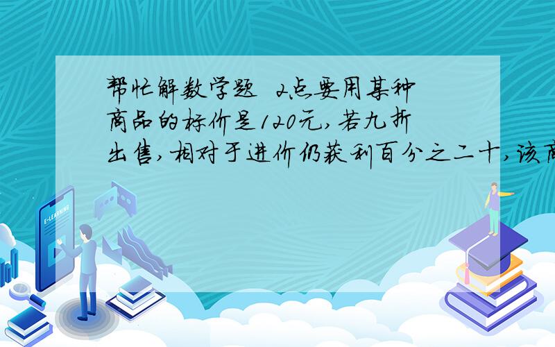 帮忙解数学题  2点要用某种商品的标价是120元,若九折出售,相对于进价仍获利百分之二十,该商品的进货价是多少?