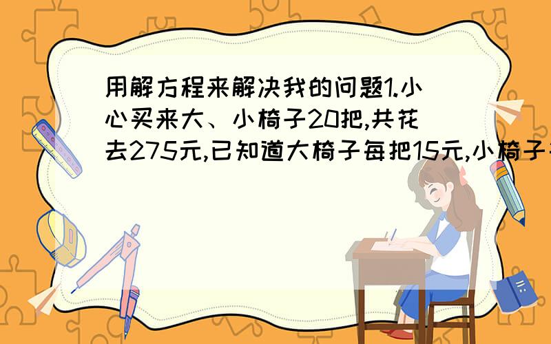 用解方程来解决我的问题1.小心买来大、小椅子20把,共花去275元,已知道大椅子每把15元,小椅子每把15元.问：学校买了多少把大椅子?2 .一艘轮船航行于是A,B两个码头之间,顺水航行需3h,逆水航