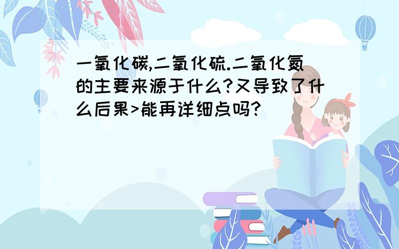 一氧化碳,二氧化硫.二氧化氮的主要来源于什么?又导致了什么后果>能再详细点吗?