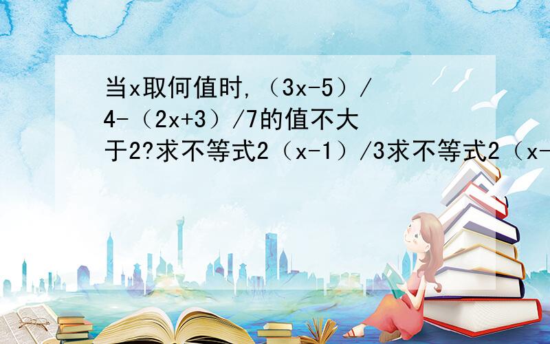 当x取何值时,（3x-5）/4-（2x+3）/7的值不大于2?求不等式2（x-1）/3求不等式2（x-1）/3