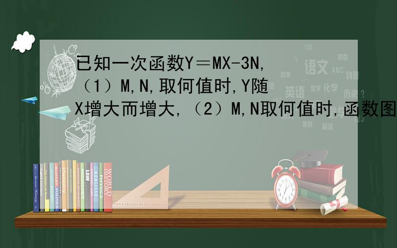 已知一次函数Y＝MX-3N,（1）M,N,取何值时,Y随X增大而增大,（2）M,N取何值时,函数图像与Y的交点在X下方,3,M,N为何值时,函数图像经过原点,4,当M＝-1,N＝2时,求次函数图像与两个坐标轴交点坐标,5,若