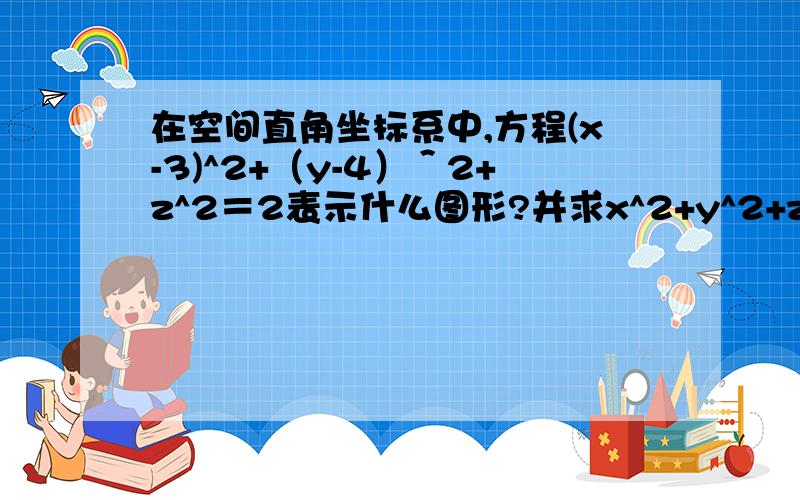 在空间直角坐标系中,方程(x-3)^2+（y-4）＾2+z^2＝2表示什么图形?并求x^2+y^2+z^2的最小值．能求出三个未知数的具体的值吗?所以和球心的连线的直线的方程是（x-3）/3=（y-4）/4=z/0什么意思？