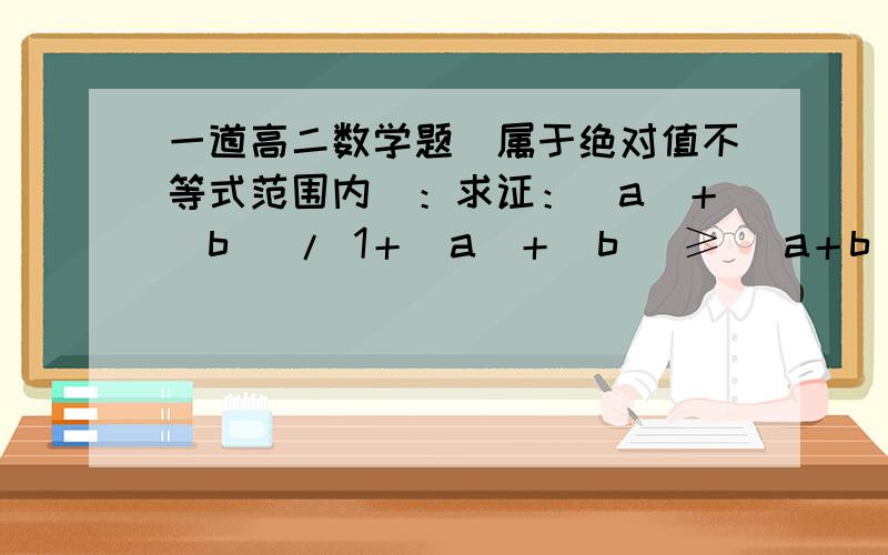 一道高二数学题（属于绝对值不等式范围内）：求证：|a|＋|b| / 1＋|a|＋|b| ≥ |a＋b| / 1＋|a＋b| .【不等号两边分别为分式,左边分子是 |a|＋|b|,分母是1＋|a|＋|b|；右边分子是 |a＋b|,分母是 |a＋b