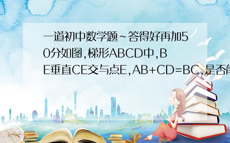 一道初中数学题~答得好再加50分如图,梯形ABCD中,BE垂直CE交与点E,AB+CD=BC,是否能证明①BE平分角ABC；②CE平分角BCD；③E为AD中点.如能证明,请写出详细过程~谢谢了~条件中没有说明是等腰或执教