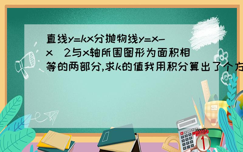 直线y=kx分抛物线y=x-x^2与x轴所围图形为面积相等的两部分,求k的值我用积分算出了个方程、2*k^3+6*k-10*k^2-1=0 我现在是上高二。没有学解3次的啊。我是想问问还有没有其他的方法，或者把解这