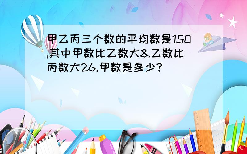 甲乙丙三个数的平均数是150,其中甲数比乙数大8,乙数比丙数大26.甲数是多少?