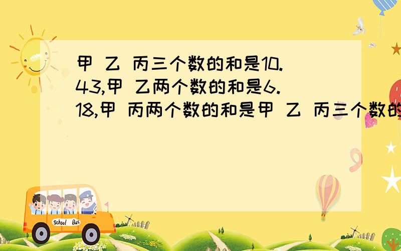 甲 乙 丙三个数的和是10.43,甲 乙两个数的和是6.18,甲 丙两个数的和是甲 乙 丙三个数的和是10.43,甲 乙两个数的和是6.18,甲 丙两个数的和是6.75.求甲 乙丙三个数各是多少.