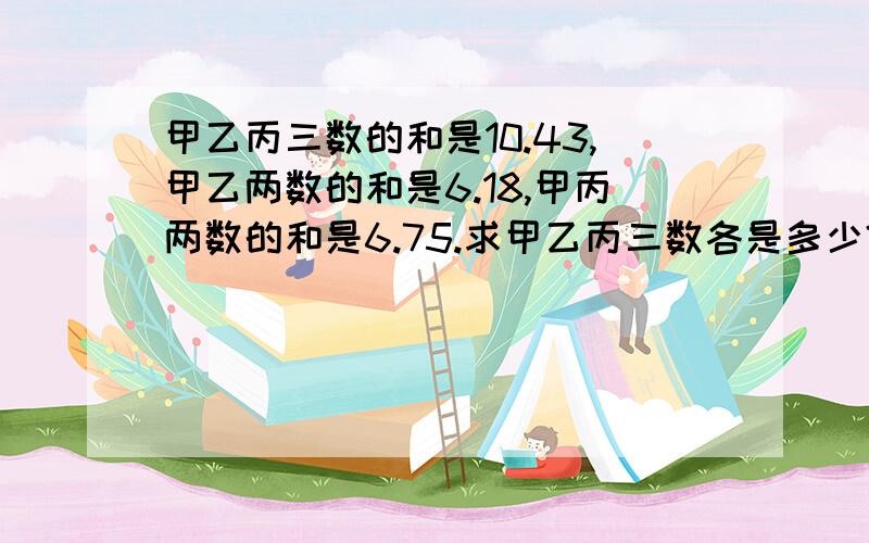 甲乙丙三数的和是10.43,甲乙两数的和是6.18,甲丙两数的和是6.75.求甲乙丙三数各是多少?