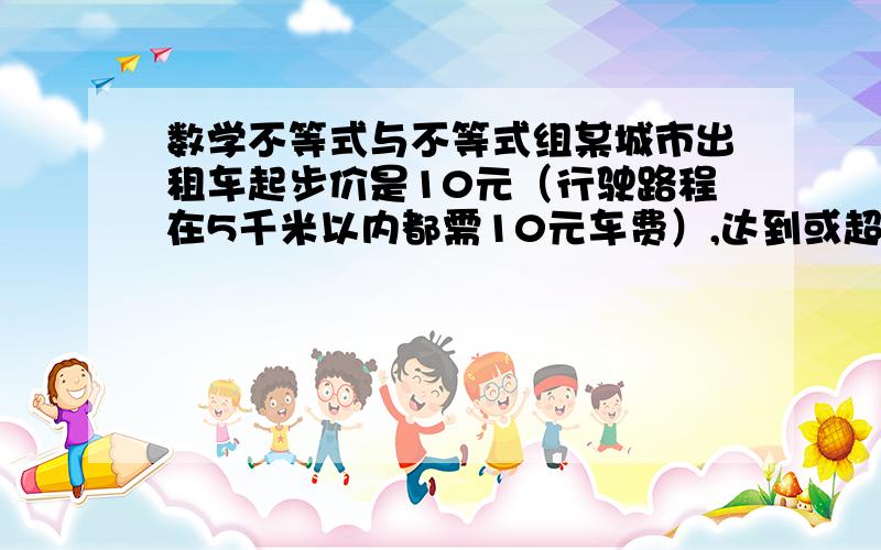 数学不等式与不等式组某城市出租车起步价是10元（行驶路程在5千米以内都需10元车费）,达到或超过5千米后,每增加1千米,车费增加1.2元（不足1千米部分按1千米计）.现在某人乘这种出租车从