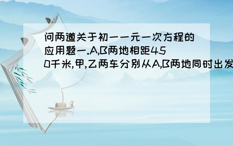 问两道关于初一一元一次方程的应用题一.A,B两地相距450千米,甲,乙两车分别从A,B两地同时出发,相向而行,已知甲车速度为120千米每小时,乙车的速度为80千米每小时,经过T小时两车相距50千米,则