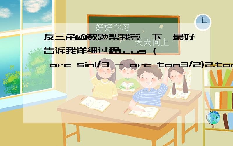 反三角函数题帮我算一下,最好告诉我详细过程1.cos ( arc sin1/3 - arc tan3/2)2.tan ( 2 arc tan1/2   arc tan √2/2)这是2道题。。。系统自动帮我并为一行里了。。。还有，我是希望要过程，不需要类似“