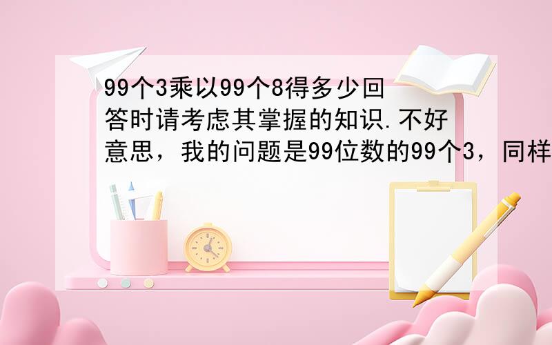 99个3乘以99个8得多少回答时请考虑其掌握的知识.不好意思，我的问题是99位数的99个3，同样乘以99位数的99个8 .谁能告诉我齐超的答案是不是最后的结果，还是只是过程结果。