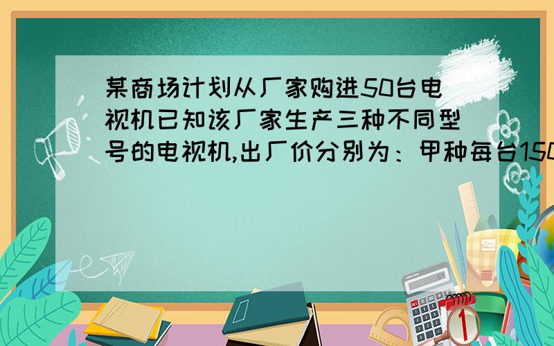 某商场计划从厂家购进50台电视机已知该厂家生产三种不同型号的电视机,出厂价分别为：甲种每台1500元,乙种每台2100元,丙种每台2500台.1.若所购甲、乙、丙三种型号的电视机的数量比为2：2：