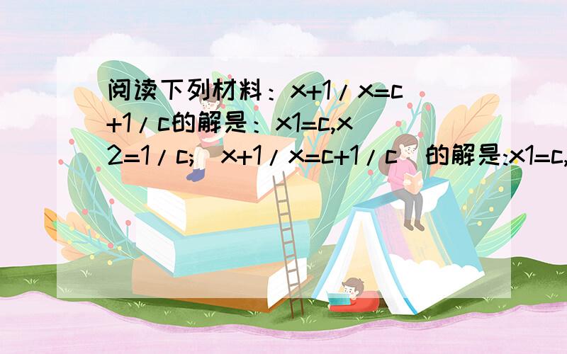 阅读下列材料：x+1/x=c+1/c的解是：x1=c,x2=1/c;(x+1/x=c+1/c)的解是:x1=c,x2=-1/c;x+2/x=c+2/c阅读下列材料：x+ 1/x=c+ 1/c的解是：x1=c,x2=1/c;(x- 1/x=c- 1/c)的解是:x1=c,x2= - 1/c;x+ 2/x=c+ 2/c的解是:x1=c,x2=2/c;x+ 3/x=c+ 3/c