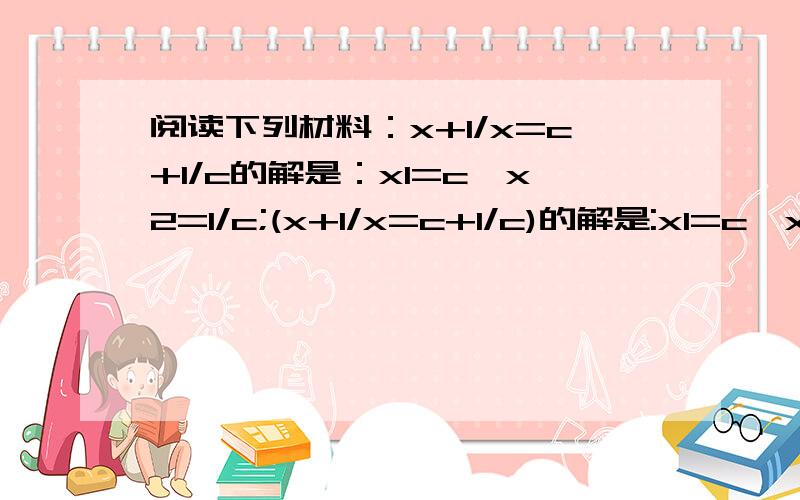 阅读下列材料：x+1/x=c+1/c的解是：x1=c,x2=1/c;(x+1/x=c+1/c)的解是:x1=c,x2=-1/c;x+2/x=c+2/c的解是:x阅读下列材料：x+ 1/x=c+ 1/c的解是：x1=c,x2=1/c;(x- 1/x=c- 1/c)的解是:x1=c,x2= - 1/c;x+ 2/x=c+ 2/c的解是:x1=c,x2=2/c;x+