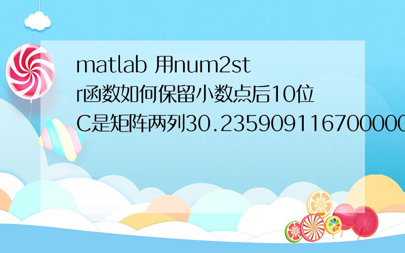 matlab 用num2str函数如何保留小数点后10位C是矩阵两列30.235909116700000, 30.235909116700000.我想实现转换为str型,但是用C =  num2str( C );函数后 C只能保留矩阵小数点后四位,数据失真.请问怎么能保留后十