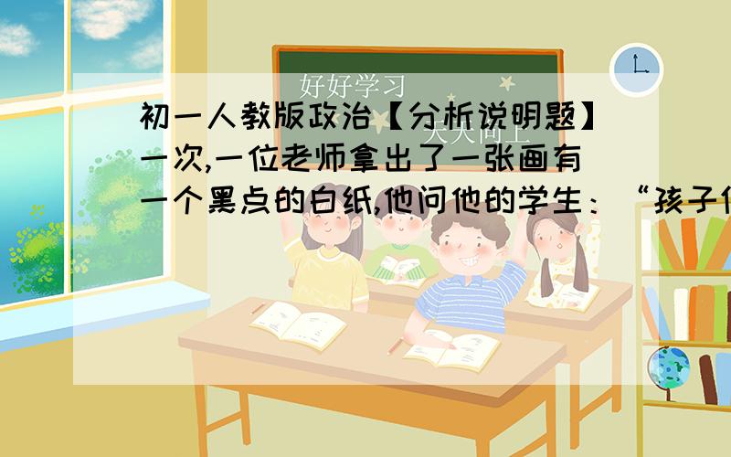 初一人教版政治【分析说明题】一次,一位老师拿出了一张画有一个黑点的白纸,他问他的学生：“孩子们,你们看到了什么?”学生们盯住黑点,齐声说道：“一个黑点.”老师非常沮丧,说：“难