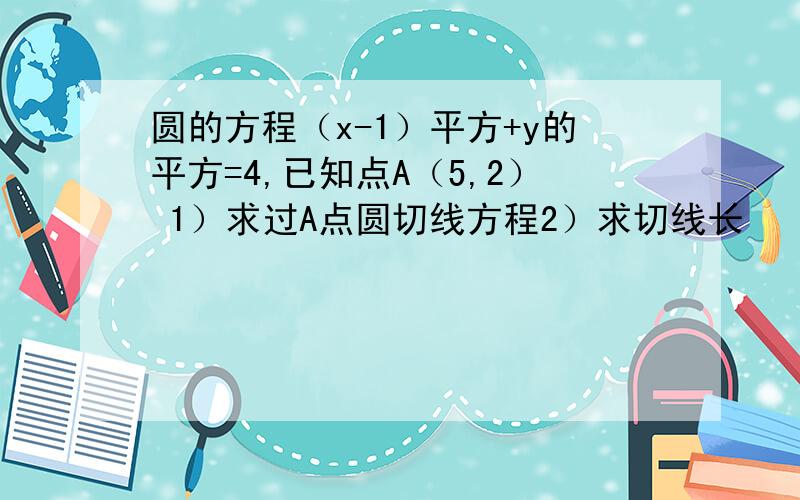 圆的方程（x-1）平方+y的平方=4,已知点A（5,2） 1）求过A点圆切线方程2）求切线长