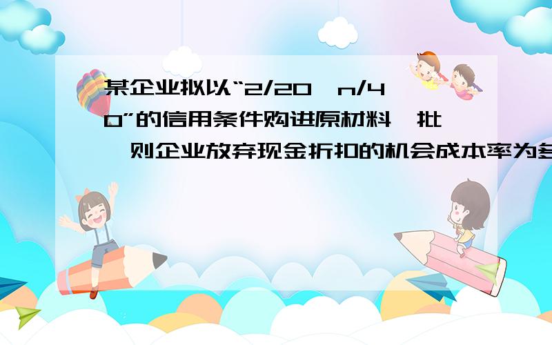 某企业拟以“2/20,n/40”的信用条件购进原材料一批,则企业放弃现金折扣的机会成本率为多少?