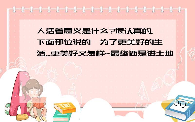 人活着意义是什么?很认真的.下面那位说的,为了更美好的生活...更美好又怎样~最终还是进土地