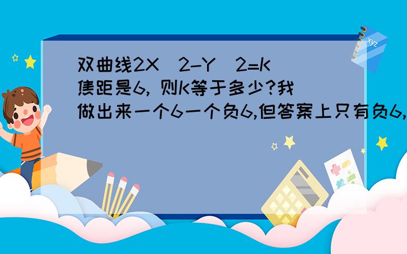 双曲线2X^2-Y^2=K 焦距是6, 则K等于多少?我做出来一个6一个负6,但答案上只有负6,怎么舍掉6的?求解.还是答案错了?