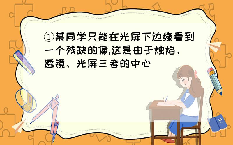 ①某同学只能在光屏下边缘看到一个残缺的像,这是由于烛焰、透镜、光屏三者的中心__________________的缘故,如果不改变透镜和光屏的位置,只移动烛焰,欲使像移到光屏的中央,应将烛焰向________