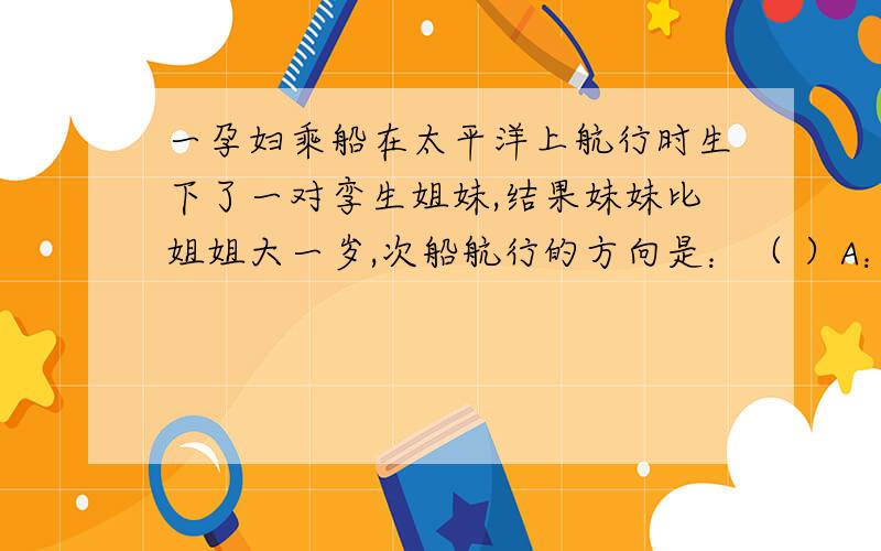 一孕妇乘船在太平洋上航行时生下了一对孪生姐妹,结果妹妹比姐姐大一岁,次船航行的方向是：（ ）A：12月31日向东过日界线 B：12月31日向西过日界线C：1月1日向东过日界线 C：1月1日向西过