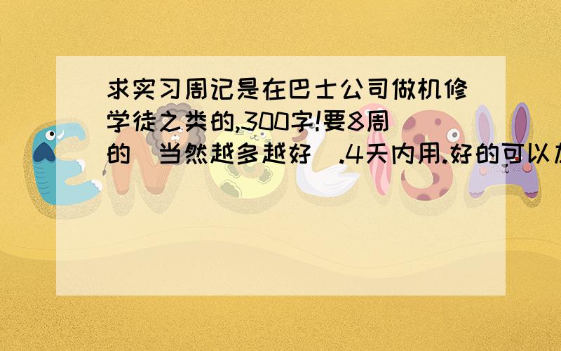 求实习周记是在巴士公司做机修学徒之类的,300字!要8周的（当然越多越好）.4天内用.好的可以加分的你这单位...和工作内容...我用不上啊