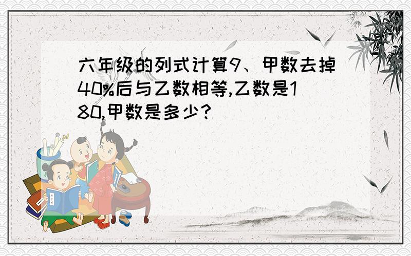 六年级的列式计算9、甲数去掉40%后与乙数相等,乙数是180,甲数是多少?