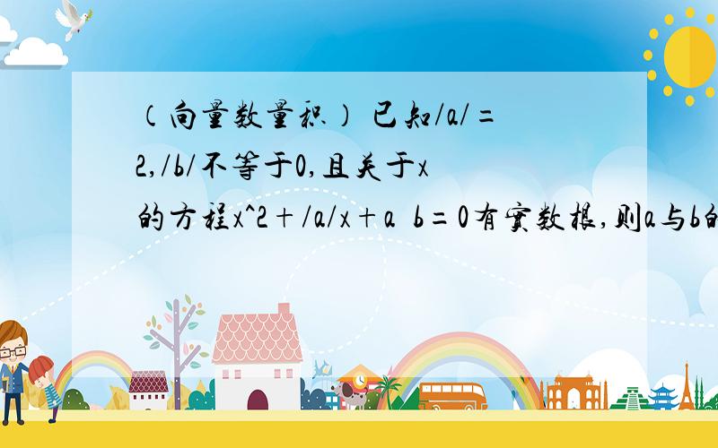 （向量数量积） 已知/a/=2,/b/不等于0,且关于x的方程x^2+/a/x+a•b=0有实数根,则a与b的夹角取值范