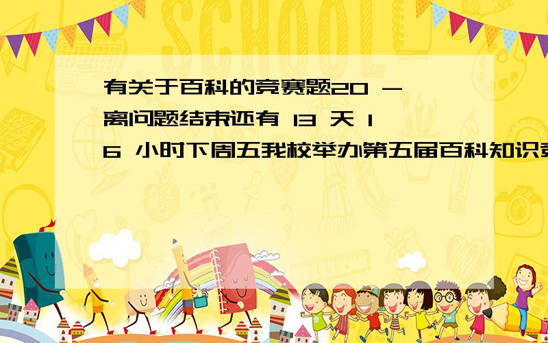 有关于百科的竞赛题20 - 离问题结束还有 13 天 16 小时下周五我校举办第五届百科知识竞赛.班级出题,个人15道.选题要有新颖性.,体育等方面都可以.