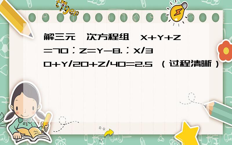 解三元一次方程组﹛X+Y+Z=70；Z=Y-8.；X/30+Y/20+Z/40=2.5 （过程清晰）