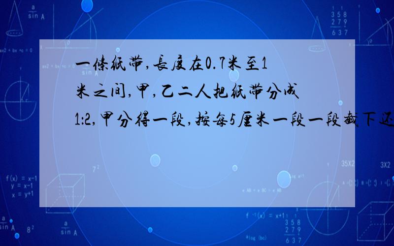 一条纸带,长度在0.7米至1米之间,甲,乙二人把纸带分成1：2,甲分得一段,按每5厘米一段一段截下还余2厘米,乙按得6厘米一段一段截下恰好没有剩余,求这条纸带长多少厘米?