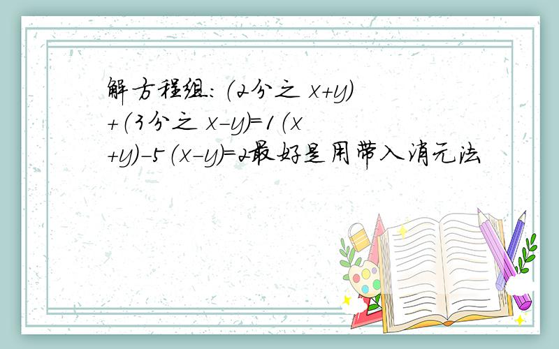 解方程组：（2分之 x+y）+（3分之 x－y）=1（x+y）－5（x－y）=2最好是用带入消元法