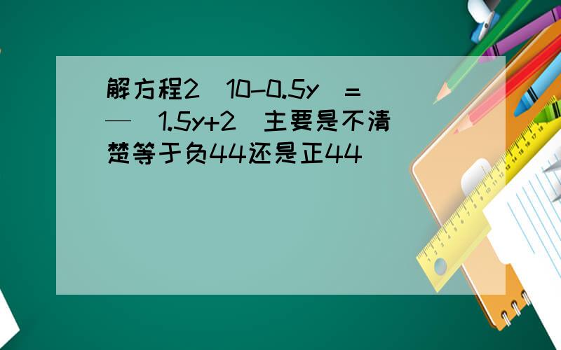 解方程2（10-0.5y）=—（1.5y+2）主要是不清楚等于负44还是正44