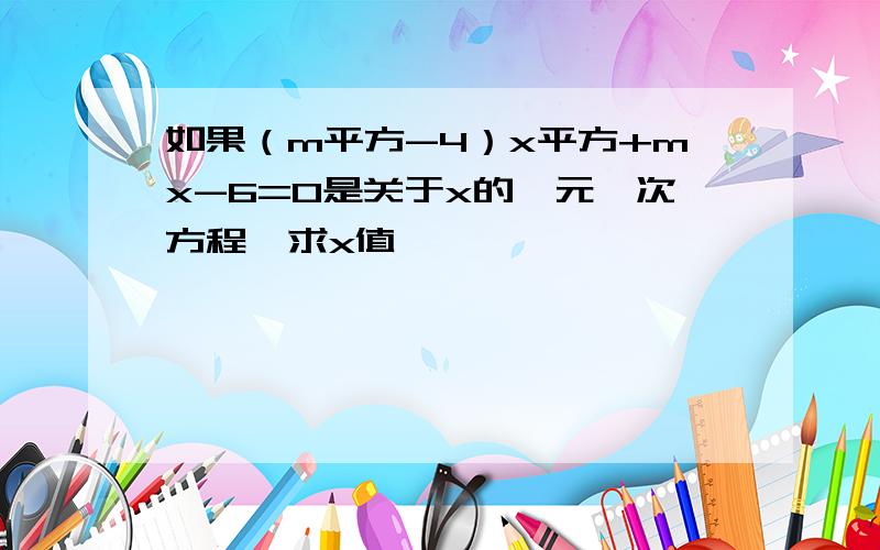 如果（m平方-4）x平方+mx-6=0是关于x的一元一次方程,求x值