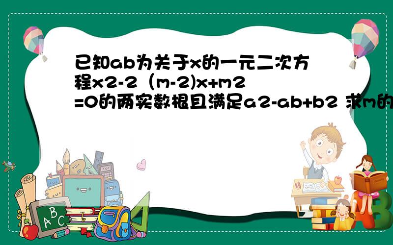 已知ab为关于x的一元二次方程x2-2（m-2)x+m2=0的两实数根且满足a2-ab+b2 求m的值