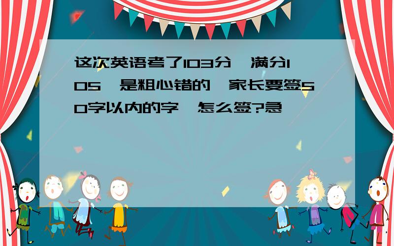 这次英语考了103分,满分105,是粗心错的,家长要签50字以内的字,怎么签?急