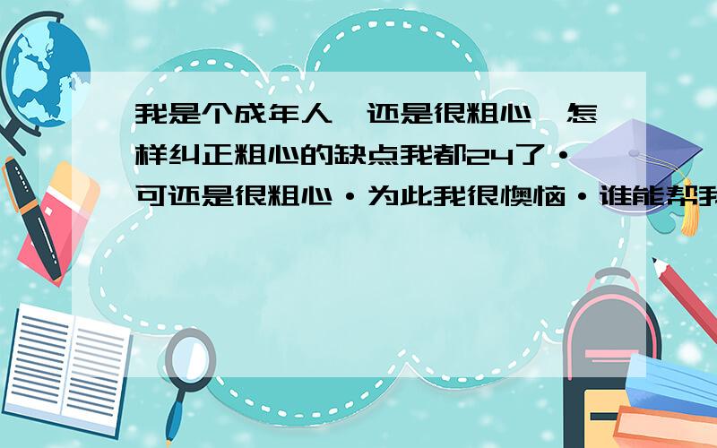 我是个成年人,还是很粗心,怎样纠正粗心的缺点我都24了·可还是很粗心·为此我很懊恼·谁能帮我疏导疏导·我究竟要从哪方面开始进行改正,有什么办法可以改善我的这种粗心·