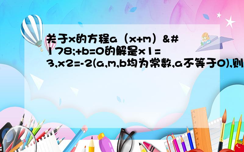 关于x的方程a（x+m）²+b=0的解是x1=3,x2=-2(a,m,b均为常数,a不等于0),则方程关于x的方程a（x+m）²+b=0的解是x1=3,x2=-2(a,m,b均为常数,a不等于0),则方程a(x+m+2)^2+b=0的解是