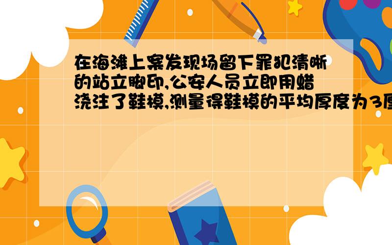 在海滩上案发现场留下罪犯清晰的站立脚印,公安人员立即用蜡浇注了鞋模,测量得鞋模的平均厚度为3厘米,质量为675克.又经测试达到脚印同样深度所需的压强为15000帕,试估计罪犯的质量为多