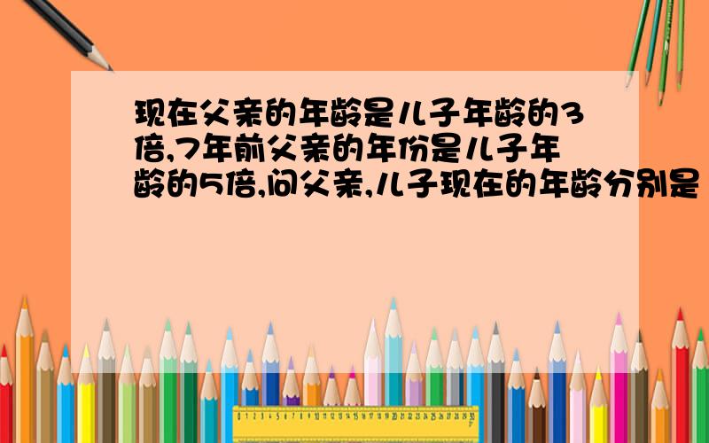 现在父亲的年龄是儿子年龄的3倍,7年前父亲的年份是儿子年龄的5倍,问父亲,儿子现在的年龄分别是