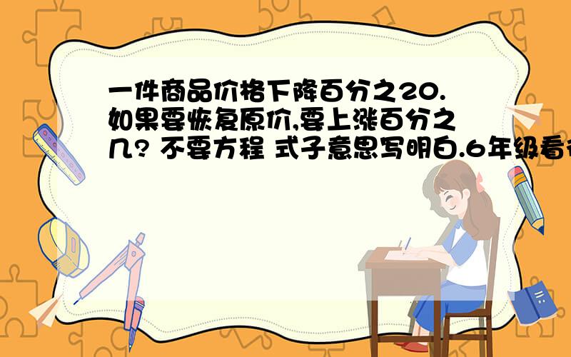 一件商品价格下降百分之20.如果要恢复原价,要上涨百分之几? 不要方程 式子意思写明白.6年级看得懂的 急