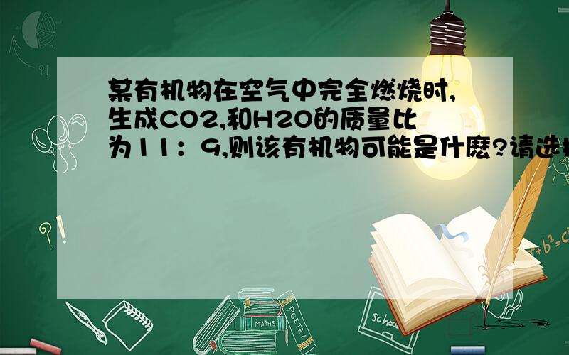 某有机物在空气中完全燃烧时,生成CO2,和H2O的质量比为11：9,则该有机物可能是什麽?请选择!（1）CH4（2）C2H2（3）C2H5OH（4）CH3OHA.（1）（4） B.（2）（3） C.（1）（2） D.（1）（3）请回答为什末