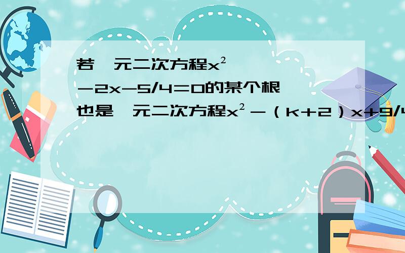 若一元二次方程x²－2x-5/4＝0的某个根,也是一元二次方程x²－（k＋2）x+9/4的根,求k的值