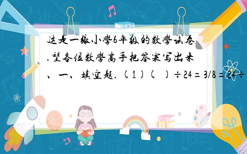 这是一张小学6年级的数学试卷.望各位数学高手把答案写出来、一、填空题. (1)( )÷24=3/8=24÷（） =（ )％（2）写出两个比值是0．5的比,比组成比例：（   ）（3）根据1．2×2＝0．6×4,写出两个不