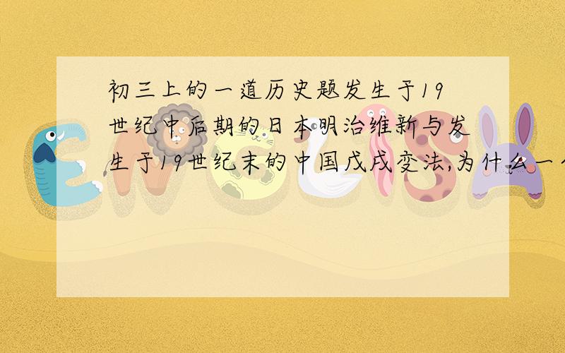 初三上的一道历史题发生于19世纪中后期的日本明治维新与发生于19世纪末的中国戊戌变法,为什么一个成功一个失败?是从时代背景、领导者、改革的参加者,改革内容几方面进行比较.我真急