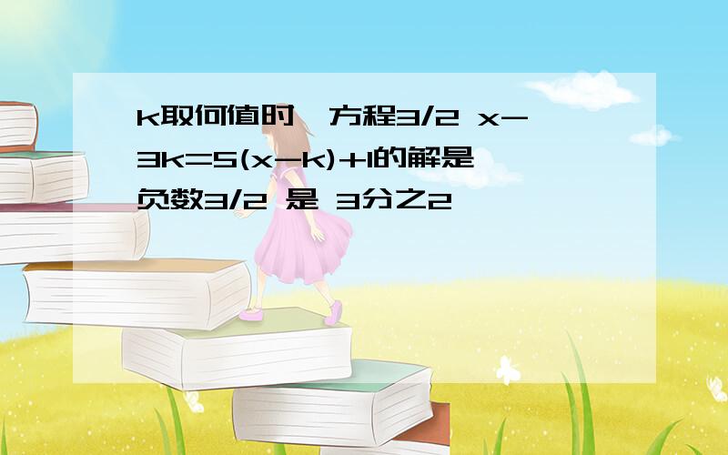 k取何值时,方程3/2 x-3k=5(x-k)+1的解是负数3/2 是 3分之2