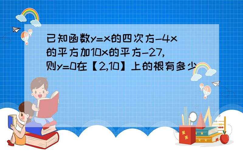 已知函数y=x的四次方-4x的平方加10x的平方-27,则y=0在【2,10】上的根有多少